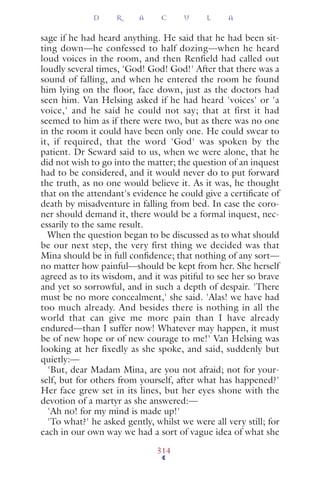 sage if he had heard anything. He said that he had been sit-
ting down—he confessed to half dozing—when he heard
loud voices in the room, and then Renfield had called out
loudly several times, 'God! God! God!' After that there was a
sound of falling, and when he entered the room he found
him lying on the floor, face down, just as the doctors had
seen him. Van Helsing asked if he had heard 'voices' or 'a
voice,' and he said he could not say; that at first it had
seemed to him as if there were two, but as there was no one
in the room it could have been only one. He could swear to
it, if required, that the word 'God' was spoken by the
patient. Dr Seward said to us, when we were alone, that he
did not wish to go into the matter; the question of an inquest
had to be considered, and it would never do to put forward
the truth, as no one would believe it. As it was, he thought
that on the attendant's evidence he could give a certiﬁcate of
death by misadventure in falling from bed. In case the coro-
ner should demand it, there would be a formal inquest, nec-
essarily to the same result.
When the question began to be discussed as to what should
be our next step, the very first thing we decided was that
Mina should be in full conﬁdence; that nothing of any sort—
no matter how painful—should be kept from her. She herself
agreed as to its wisdom, and it was pitiful to see her so brave
and yet so sorrowful, and in such a depth of despair. 'There
must be no more concealment,' she said. 'Alas! we have had
too much already. And besides there is nothing in all the
world that can give me more pain than I have already
endured—than I suffer now! Whatever may happen, it must
be of new hope or of new courage to me!' Van Helsing was
looking at her fixedly as she spoke, and said, suddenly but
quietly:—
'But, dear Madam Mina, are you not afraid; not for your-
self, but for others from yourself, after what has happened?'
Her face grew set in its lines, but her eyes shone with the
devotion of a martyr as she answered:—
'Ah no! for my mind is made up!'
'To what?' he asked gently, whilst we were all very still; for
each in our own way we had a sort of vague idea of what she
D R A C U L A
314
 