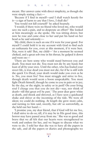 meant. Her answer came with direct simplicity, as though she
were simply stating a fact:—
'Because if I find in myself—and I shall watch keenly for
it—a sign of harm to any that I love, I shall die!'
'You would not kill yourself?' he asked hoarsely.
'I would; if there were no friend who loved me, who would
save me such a pain, and so desperate an effort!' She looked
at him meaningly as she spoke. He was sitting down; but
now he rose and came close to her and put his hand on her
head as he said solemnly:—
'My child, there is such an one if it were for your good. For
myself I could hold it in my account with God to ﬁnd such
an euthanasia for you, even at this moment, if it were best.
Nay, were it safe! But, my child—' for a moment he seemed
choked, and a great sob rose in his throat; he gulped it down
and went on:—
'There are here some who would stand between you and
death. You must not die. You must not die by any hand; but
least of all by your own. Until the other, who has fouled your
sweet life, is true dead you must not die; for if he is still with
the quick Un-Dead, your death would make you even as he
is. No, you must live! You must struggle and strive to live,
though death would seem a boon unspeakable. You must
ﬁght Death himself, though he come to you in pain or in joy;
by the day, or the night; in safety or in peril! On your living
soul I charge you that you do not die—nay, nor think of
death—till this great evil be past.' The poor dear grew white
as death, and shook and shivered, as I have seen a quicksand
shake and shiver at the incoming of the tide. We were all
silent; we could do nothing. At length she grew more calm,
and turning to him said, sweetly, but oh! so sorrowfully, as
she held out her hand:—
'I promise you, my dear friend, that if God will let me live,
I shall strive to do so; till, if it may be in His good time, this
horror may have passed away from me.' She was so good and
brave that we all felt that our hearts were strengthened to
work and endure for her, and we began to discuss what we
were to do. I told her that she was to have all the papers in
the safe, and all the papers or diaries and phonographs we
D R A C U L A
315
 