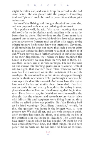 might hereafter use; and was to keep the record as she had
done before. She was pleased with the prospect of anything
to do—if 'pleased' could be used in connection with so grim
an interest.
As usual Van Helsing had thought ahead of everyone else,
and was prepared with an exact ordering of our work.
'It is perhaps well,' he said, 'that at our meeting after our
visit to Carfax we decided not to do anything with the earth-
boxes that lay there. Had we done so, the Count must have
guessed our purpose, and would doubtless have taken meas-
ures in advance to frustrate such an effort with regard to the
others; but now he does not know our intentions. Nay more,
in all probability he does not know that such a power exists
to us as can sterilize his lairs, so that he cannot use them as of
old. We are now so much further advanced in our knowledge
as to their disposition, that, when we have examined the
house in Piccadilly, we may track the very last of them. To-
day, then, is ours; and in it rests our hope. The sun that rose
on our sorrow this morning guards us in its course. Until it
sets to-night, that monster must retain whatever form he
now has. He is conﬁned within the limitations of his earthly
envelope. He cannot melt into thin air nor disappear through
cracks or chinks or crannies. If he go through a doorway, he
must open the door like a mortal. And so we have this day to
hunt out all his lairs and sterilize them. So we shall, if we have
not yet catch him and destroy him, drive him to bay in some
place where the catching and the destroying shall be, in time,
sure.' Here I started up, for I could not contain myself at the
thought that the minutes and seconds so previously laden
with Mina's life and happiness were flying from us, since
whilst we talked action was possible. But Van Helsing held
up his hand warningly. 'Nay, friend Jonathan,' he said, 'in
this, the quickest way home is the longest way, so your
proverb say. We shall all act, and act with desperate quick,
when the time has come. But think, in all probable the key of
the situation is in that house in Piccadilly. The Count may
have many houses which he has bought. Of them he will
have deeds of purchase, keys, and other things. He will have
paper that he write on; he will have his book of cheques.
D R A C U L A
316
 