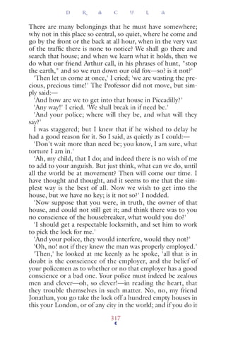 There are many belongings that he must have somewhere;
why not in this place so central, so quiet, where he come and
go by the front or the back at all hour, when in the very vast
of the trafﬁc there is none to notice? We shall go there and
search that house; and when we learn what it holds, then we
do what our friend Arthur call, in his phrases of hunt, "stop
the earth," and so we run down our old fox—so? is it not?'
'Then let us come at once,' I cried; 'we are wasting the pre-
cious, precious time!' The Professor did not move, but sim-
ply said:—
'And how are we to get into that house in Piccadilly?'
'Any way!' I cried. 'We shall break in if need be.'
'And your police; where will they be, and what will they
say?'
I was staggered; but I knew that if he wished to delay he
had a good reason for it. So I said, as quietly as I could:—
'Don't wait more than need be; you know, I am sure, what
torture I am in.'
'Ah, my child, that I do; and indeed there is no wish of me
to add to your anguish. But just think, what can we do, until
all the world be at movement? Then will come our time. I
have thought and thought, and it seems to me that the sim-
plest way is the best of all. Now we wish to get into the
house, but we have no key; is it not so?' I nodded.
'Now suppose that you were, in truth, the owner of that
house, and could not still get it; and think there was to you
no conscience of the housebreaker, what would you do?'
'I should get a respectable locksmith, and set him to work
to pick the lock for me.'
'And your police, they would interfere, would they not?'
'Oh, no! not if they knew the man was properly employed.'
'Then,' he looked at me keenly as he spoke, 'all that is in
doubt is the conscience of the employer, and the belief of
your policemen as to whether or no that employer has a good
conscience or a bad one. Your police must indeed be zealous
men and clever—oh, so clever!—in reading the heart, that
they trouble themselves in such matter. No, no, my friend
Jonathan, you go take the lock off a hundred empty houses in
this your London, or of any city in the world; and if you do it
D R A C U L A
317
 