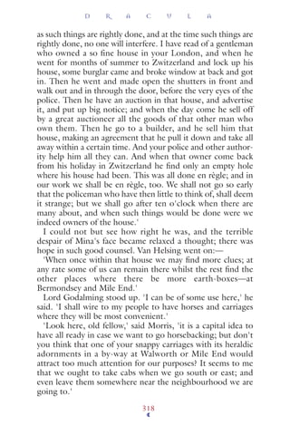as such things are rightly done, and at the time such things are
rightly done, no one will interfere. I have read of a gentleman
who owned a so fine house in your London, and when he
went for months of summer to Zwitzerland and lock up his
house, some burglar came and broke window at back and got
in. Then he went and made open the shutters in front and
walk out and in through the door, before the very eyes of the
police. Then he have an auction in that house, and advertise
it, and put up big notice; and when the day come he sell off
by a great auctioneer all the goods of that other man who
own them. Then he go to a builder, and he sell him that
house, making an agreement that he pull it down and take all
away within a certain time. And your police and other author-
ity help him all they can. And when that owner come back
from his holiday in Zwitzerland he ﬁnd only an empty hole
where his house had been. This was all done en règle; and in
our work we shall be en règle, too. We shall not go so early
that the policeman who have then little to think of, shall deem
it strange; but we shall go after ten o'clock when there are
many about, and when such things would be done were we
indeed owners of the house.'
I could not but see how right he was, and the terrible
despair of Mina's face became relaxed a thought; there was
hope in such good counsel. Van Helsing went on:—
'When once within that house we may ﬁnd more clues; at
any rate some of us can remain there whilst the rest ﬁnd the
other places where there be more earth-boxes—at
Bermondsey and Mile End.'
Lord Godalming stood up. 'I can be of some use here,' he
said. 'I shall wire to my people to have horses and carriages
where they will be most convenient.'
'Look here, old fellow,' said Morris, 'it is a capital idea to
have all ready in case we want to go horsebacking; but don't
you think that one of your snappy carriages with its heraldic
adornments in a by-way at Walworth or Mile End would
attract too much attention for our purposes? It seems to me
that we ought to take cabs when we go south or east; and
even leave them somewhere near the neighbourhood we are
going to.'
D R A C U L A
318
 