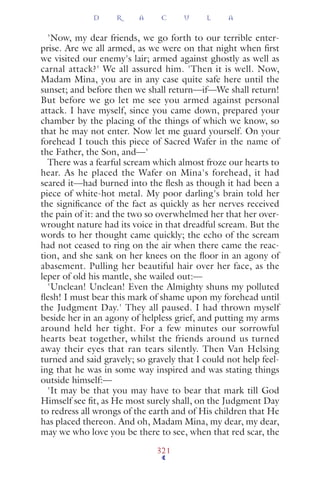 'Now, my dear friends, we go forth to our terrible enter-
prise. Are we all armed, as we were on that night when ﬁrst
we visited our enemy's lair; armed against ghostly as well as
carnal attack?' We all assured him. 'Then it is well. Now,
Madam Mina, you are in any case quite safe here until the
sunset; and before then we shall return—if—We shall return!
But before we go let me see you armed against personal
attack. I have myself, since you came down, prepared your
chamber by the placing of the things of which we know, so
that he may not enter. Now let me guard yourself. On your
forehead I touch this piece of Sacred Wafer in the name of
the Father, the Son, and—'
There was a fearful scream which almost froze our hearts to
hear. As he placed the Wafer on Mina's forehead, it had
seared it—had burned into the ﬂesh as though it had been a
piece of white-hot metal. My poor darling's brain told her
the signiﬁcance of the fact as quickly as her nerves received
the pain of it: and the two so overwhelmed her that her over-
wrought nature had its voice in that dreadful scream. But the
words to her thought came quickly; the echo of the scream
had not ceased to ring on the air when there came the reac-
tion, and she sank on her knees on the ﬂoor in an agony of
abasement. Pulling her beautiful hair over her face, as the
leper of old his mantle, she wailed out:—
'Unclean! Unclean! Even the Almighty shuns my polluted
ﬂesh! I must bear this mark of shame upon my forehead until
the Judgment Day.' They all paused. I had thrown myself
beside her in an agony of helpless grief, and putting my arms
around held her tight. For a few minutes our sorrowful
hearts beat together, whilst the friends around us turned
away their eyes that ran tears silently. Then Van Helsing
turned and said gravely; so gravely that I could not help feel-
ing that he was in some way inspired and was stating things
outside himself:—
'It may be that you may have to bear that mark till God
Himself see ﬁt, as He most surely shall, on the Judgment Day
to redress all wrongs of the earth and of His children that He
has placed thereon. And oh, Madam Mina, my dear, my dear,
may we who love you be there to see, when that red scar, the
D R A C U L A
321
 