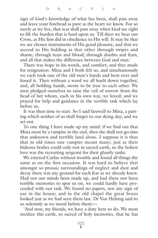 sign of God's knowledge of what has been, shall pass away
and leave your forehead as pure as the heart we know. For so
surely as we live, that scar shall pass away when God see right
to lift the burden that is hard upon us. Till then we bear our
Cross, as His Son did in obedience to His will. It may be that
we are chosen instruments of His good pleasure, and that we
ascend to His bidding as that other through stripes and
shame; through tears and blood; through doubts and fears,
and all that makes the difference between God and man.'
There was hope in his words, and comfort; and they made
for resignation. Mina and I both felt so, and simultaneously
we each took one of the old man's hands and bent over and
kissed it. Then without a word we all knelt down together,
and, all holding hands, swore to be true to each other. We
men pledged ourselves to raise the veil of sorrow from the
head of her whom, each in his own way, we loved; and we
prayed for help and guidance in the terrible task which lay
before us.
It was then time to start. So I said farewell to Mina, a part-
ing which neither of us shall forget to our dying day; and we
set out.
To one thing I have made up my mind: if we ﬁnd out that
Mina must be a vampire in the end, then she shall not go into
that unknown and terrible land alone. I suppose it is thus
that in old times one vampire meant many; just as their
hideous bodies could only rest in sacred earth, so the holiest
love was the recruiting sergeant for their ghastly ranks.
We entered Carfax without trouble and found all things the
same as on the first occasion. It was hard to believe that
amongst so prosaic surroundings of neglect and dust and
decay there was any ground for such fear as we already knew.
Had not our minds been made up, and had there not been
terrible memories to spur us on, we could hardly have pro-
ceeded with our task. We found no papers, nor any sign of
use in the house; and in the old chapel the great boxes
looked just as we had seen them last. Dr Van Helsing said to
us solemnly as we stood before them:—
'And now, my friends, we have a duty here to do. We must
sterilize this earth, so sacred of holy memories, that he has
D R A C U L A
322
 