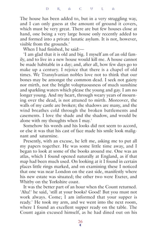 The house has been added to, but in a very straggling way,
and I can only guess at the amount of ground it covers,
which must be very great. There are but few houses close at
hand, one being a very large house only recently added to
and formed into a private lunatic asylum. It is not, however,
visible from the grounds.'
When I had ﬁnished, he said:—
'I am glad that it is old and big. I myself am of an old fam-
ily, and to live in a new house would kill me. A house cannot
be made habitable in a day; and, after all, how few days go to
make up a century. I rejoice that there is a chapel of old
times. We Transylvanian nobles love not to think that our
bones may be amongst the common dead. I seek not gaiety
nor mirth, not the bright voluptuousness of much sunshine
and sparkling waters which please the young and gay. I am no
longer young. And my heart, through weary years of mourn-
ing over the dead, is not attuned to mirth. Moreover, the
walls of my castle are broken; the shadows are many, and the
wind breathes cold through the broken battlements and
casements. I love the shade and the shadow, and would be
alone with my thoughts when I may.'
Somehow his words and his looks did not seem to accord,
or else it was that his cast of face made his smile look malig-
nant and saturnine.
Presently, with an excuse, he left me, asking me to put all
my papers together. He was some little time away, and I
began to look at some of the books around me. One was an
atlas, which I found opened naturally at England, as if that
map had been much used. On looking at it I found in certain
places little rings marked, and on examining these I noticed
that one was near London on the east side, manifestly where
his new estate was situated; the other two were Exeter, and
Whitby on the Yorkshire coast.
It was the better part of an hour when the Count returned.
'Aha!' he said, 'still at your books? Good! But you must not
work always. Come; I am informed that your supper is
ready.' He took my arm, and we went into the next room,
where I found an excellent supper ready on the table. The
Count again excused himself, as he had dined out on his
D R A C U L A
26
 