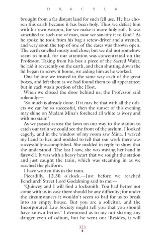 brought from a far distant land for such fell use. He has cho-
sen this earth because it has been holy. Thus we defeat him
with his own weapon, for we make it more holy still. It was
sanctiﬁed to such use of man, now we sanctify it to God.' As
he spoke he took from his bag a screw-driver and a wrench,
and very soon the top of one of the cases was thrown open.
The earth smelled musty and close; but we did not somehow
seem to mind, for our attention was concentrated on the
Professor. Taking from his box a piece of the Sacred Wafer,
he laid it reverently on the earth, and then shutting down the
lid began to screw it home, we aiding him as he worked.
One by one we treated in the same way each of the great
boxes, and left them as we had found them to all appearance;
but in each was a portion of the Host.
When we closed the door behind us, the Professor said
solemnly:—
'So much is already done. If it may be that with all the oth-
ers we can be so successful, then the sunset of this evening
may shine on Madam Mina's forehead all white as ivory and
with no stain!'
As we passed across the lawn on our way to the station to
catch our train we could see the front of the asylum. I looked
eagerly, and in the window of my room saw Mina. I waved
my hand to her, and nodded to tell that our work there was
successfully accomplished. She nodded in reply to show that
she understood. The last I saw, she was waving her hand in
farewell. It was with a heavy heart that we sought the station
and just caught the train, which was steaming in as we
reached the platform.
I have written this in the train.
Piccadilly, 12.30 o'clock.—Just before we reached
Fenchurch Street Lord Godalming said to me:—
'Quincey and I will find a locksmith. You had better not
come with us in case there should be any difﬁculty; for under
the circumstances it wouldn't seem so bad for us to break
into an empty house. But you are a solicitor, and the
Incorporated Law Society might tell you that you should
have known better.' I demurred as to my not sharing any
danger even of odium, but he went on: 'Besides, it will
D R A C U L A
323
 