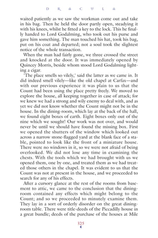 waited patiently as we saw the workman come out and take
in his bag. Then he held the door partly open, steadying it
with his knees, whilst he ﬁtted a key to the lock. This he ﬁnal-
ly handed to Lord Godalming, who took out his purse and
gave him something. The man touched his hat, took his bag,
put on his coat and departed; not a soul took the slightest
notice of the whole transaction.
When the man had fairly gone, we three crossed the street
and knocked at the door. It was immediately opened by
Quincey Morris, beside whom stood Lord Godalming light-
ing a cigar.
'The place smells so vilely,' said the latter as we came in. It
did indeed smell vilely—like the old chapel at Carfax—and
with our previous experience it was plain to us that the
Count had been using the place pretty freely. We moved to
explore the house, all keeping together in case of attack; for
we knew we had a strong and wily enemy to deal with, and as
yet we did not know whether the Count might not be in the
house. In the dining-room, which lay at the back of the hall,
we found eight boxes of earth. Eight boxes only out of the
nine which we sought! Our work was not over, and would
never be until we should have found the missing box. First
we opened the shutters of the window which looked out
across a narrow stone-ﬂagged yard at the blank face of a sta-
ble, pointed to look like the front of a miniature house.
There were no windows in it, so we were not afraid of being
overlooked. We did not lose any time in examining the
chests. With the tools which we had brought with us we
opened them, one by one, and treated them as we had treat-
ed those others in the chapel. It was evident to us that the
Count was not at present in the house, and we proceeded to
search for any of his effects.
After a cursory glance at the rest of the rooms from base-
ment to attic, we came to the conclusion that the dining-
room contained any effects which might belong to the
Count; and so we proceeded to minutely examine them.
They lay in a sort of orderly disorder on the great dining-
room table. There were title-deeds of the Piccadilly house in
a great bundle; deeds of the purchase of the houses at Mile
D R A C U L A
325
 