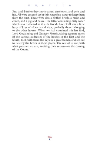 End and Bermondsey; note-paper, envelopes, and pens and
ink. All were covered up in thin wrapping paper to keep them
from the dust. There were also a clothes brush, a brush and
comb, and a jug and basin—the latter containing dirty water
which was reddened as if with blood. Last of all was a little
heap of keys of all sorts and sizes, probably those belonging
to the other houses. When we had examined this last find,
Lord Godalming and Quincey Morris, taking accurate notes
of the various addresses of the houses in the East and the
South, took with them the keys in a great bunch, and set out
to destroy the boxes in these places. The rest of us are, with
what patience we can, awaiting their return—or the coming
of the Count.
D R A C U L A
326
 