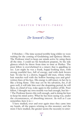 C H A P T E R T W E N T Y - T H R E E
327
Dr Seward's Diary
3 October.—The time seemed terribly long whilst we were
waiting for the coming of Godalming and Quincey Morris.
The Professor tried to keep our minds active by using them
all the time. I could see his beneﬁcent purpose, by the side
glances which he threw from time to time at Harker. The
poor fellow is overwhelmed in a misery that is appalling to
see. Last night he was a frank, happy-looking man, with
strong youthful face, full of energy, and with dark brown
hair. To-day he is a drawn, haggard old man, whose white
hair matches well with the hollow burning eyes and grief-
written lines of his face. His energy is still intact; in fact he is
like a living flame. This may yet be his salvation, for, if all
goes well, it will tide him over the despairing period; he will
then, in a kind of way, wake again to the realities of life. Poor
fellow, I thought my own trouble was bad enough, but his—
! The Professor knows this well enough, and is doing his best
to keep his mind active. What he has been saying was, under
the circumstances, of absorbing interest. As well as I can
remember, here it is:—
'I have studied, over and over again since they came into
my hands, all the papers relating to this monster; and the
more I have studied, the greater seems the necessity to utter-
 