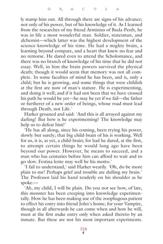 ly stamp him out. All through there are signs of his advance;
not only of his power, but of his knowledge of it. As I learned
from the researches of my friend Arminius of Buda-Pesth, he
was in life a most wonderful man. Soldier, statesman, and
alchemist—which latter was the highest development of the
science-knowledge of his time. He had a mighty brain, a
learning beyond compare, and a heart that knew no fear and
no remorse. He dared even to attend the Scholomance, and
there was no branch of knowledge of his time that he did not
essay. Well, in him the brain powers survived the physical
death; though it would seem that memory was not all com-
plete. In some faculties of mind he has been, and is, only a
child; but he is growing, and some things that were childish
at the first are now of man's stature. He is experimenting,
and doing it well; and if it had not been that we have crossed
his path he would be yet—he may be yet if we fail—the father
or furtherer of a new order of beings, whose road must lead
through Death, not Life.'
Harker groaned and said: 'And this is all arrayed against my
darling! But how is he experimenting? The knowledge may
help us to defeat him!'
'He has all along, since his coming, been trying his power,
slowly but surely; that big child-brain of his is working. Well
for us, it is, as yet, a child-brain; for had he dared, at the ﬁrst,
to attempt certain things he would long ago have been
beyond our power. However, he means to succeed, and a
man who has centuries before him can afford to wait and to
go slow. Festina lente may well be his motto.'
'I fail to understand,' said Harker wearily. 'Oh, do be more
plain to me! Perhaps grief and trouble are dulling my brain.'
The Professor laid his hand tenderly on his shoulder as he
spoke:—
'Ah, my child, I will be plain. Do you not see how, of late,
this monster has been creeping into knowledge experimen-
tally. How he has been making use of the zoophagous patient
to effect his entry into friend John's home; for your Vampire,
though in all afterwards he can come when and how he will,
must at the ﬁrst make entry only when asked thereto by an
inmate. But these are not his most important experiments.
D R A C U L A
328
 