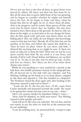 Do we not see how at the ﬁrst all these so great boxes were
moved by others. He knew not then but that must be so.
But all the time that so great child-brain of his was growing,
and he began to consider whether he might not himself
move the box. So he begin to help; and then, when he
found that this be all right, he try to move them all alone.
And so he progress, and he scatter these graves of him; and
none but he know where they are hidden. He may have
intend to bury them deep in the ground. So that he only use
them in the night, or at such time as he can change his form,
they do him equal well; and none may know these are his
hiding-place! But, my child, do not despair; this knowledge
come to him just too late! Already all of his lairs but one be
sterilize as for him; and before the sunset this shall be so.
Then he have no place where he can move and hide. I
delayed this morning that so we might be sure. Is there not
more at stake for us than for him? Then why we not be even
more careful than him? By my clock it is one hour, and
already, if all be well, friend Arthur and Quincey are on their
way to us. To-day is our day, and we must go sure, if slow,
and lose no chance. See! there are five of us when those
absent ones return.'
Whilst he was speaking we were startled by a knock at the
hall-door, the double postman's knock of the telegraph boy.
We all moved out to the hall with one impulse, and Van
Helsing, holding up his hand to us to keep silence, stepped
to the door and opened it. The boy handed in a despatch.
The Professor closed the door again and, after looking at the
direction, opened it and read it aloud:—
'"Look out for D. He has just now, 12.45, come from
Carfax hurriedly and hastened towards the south. He seems
to be going the round and may want to see you.—mina."'
There was a pause, broken by Jonathan Harker's voice:—
'Now, God be thanked, we shall soon meet!' Van Helsing
turned to him quickly and said:—
'God will act in His own way and time. Do not fear, and do
not rejoice as yet; for what we wish for at the moment may
be our undoings.'
'I care for nothing now,' he answered hotly, 'except to wipe
D R A C U L A
329
 