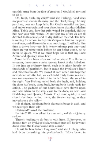 out this brute from the face of creation. I would sell my soul
to do it!'
'Oh, hush, hush, my child!' said Van Helsing, 'God does
not purchase souls in this wise; and the Devil, though he may
purchase, does not keep faith. But God is merciful and just,
and knows your pain and your devotion to that dear Madam
Mina. Think you, how her pain would be doubled, did she
but hear your wild words. Do not fear any of us; we are all
devoted to this cause, and to-day shall see the end. The time
is coming for action; to-day this Vampire is limit to the pow-
ers of man, and till sunset he may not change. It will take him
time to arrive here—see, it is twenty minutes past one—and
there are yet some times before he can hither come, be he
never so quick. What we must hope for is that my Lord
Arthur and Quincey arrive ﬁrst.'
About half an hour after we had received Mrs Harker's
telegram, there came a quiet resolute knock at the hall-door.
It was just an ordinary knock, such as is given hourly by
thousands of gentlemen, but it made the Professor's heart
and mine beat loudly. We looked at each other, and together
moved out into the hall; we each held ready to use our vari-
ous armaments—the spiritual in the left hand, the moral in
the right. Van Helsing pulled back the latch, and, holding
the door half open, stood back, having both hands ready for
action. The gladness of our hearts must have shown upon
our faces when on the step, close to the door, we saw Lord
Godalming and Quincey Morris. They came quickly in and
closed the door behind them, the former saying, as they
moved along the hall:—
'It is all right. We found both places; six boxes in each, and
we destroyed them all!'
'Destroyed?' asked the Professor.
'For him!' We were silent for a minute, and then Quincey
said:—
'There's nothing to do but to wait here. If, however, he
doesn't turn up by ﬁve o'clock, we must start off; for it won't
do to leave Mrs Harker alone after sunset.'
'He will be here before long now,' said Van Helsing, who
had been consulting his pocket-book. 'Nota bene, in
D R A C U L A
330
 