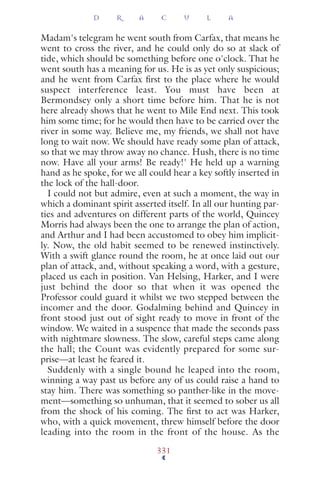 Madam's telegram he went south from Carfax, that means he
went to cross the river, and he could only do so at slack of
tide, which should be something before one o'clock. That he
went south has a meaning for us. He is as yet only suspicious;
and he went from Carfax ﬁrst to the place where he would
suspect interference least. You must have been at
Bermondsey only a short time before him. That he is not
here already shows that he went to Mile End next. This took
him some time; for he would then have to be carried over the
river in some way. Believe me, my friends, we shall not have
long to wait now. We should have ready some plan of attack,
so that we may throw away no chance. Hush, there is no time
now. Have all your arms! Be ready!' He held up a warning
hand as he spoke, for we all could hear a key softly inserted in
the lock of the hall-door.
I could not but admire, even at such a moment, the way in
which a dominant spirit asserted itself. In all our hunting par-
ties and adventures on different parts of the world, Quincey
Morris had always been the one to arrange the plan of action,
and Arthur and I had been accustomed to obey him implicit-
ly. Now, the old habit seemed to be renewed instinctively.
With a swift glance round the room, he at once laid out our
plan of attack, and, without speaking a word, with a gesture,
placed us each in position. Van Helsing, Harker, and I were
just behind the door so that when it was opened the
Professor could guard it whilst we two stepped between the
incomer and the door. Godalming behind and Quincey in
front stood just out of sight ready to move in front of the
window. We waited in a suspence that made the seconds pass
with nightmare slowness. The slow, careful steps came along
the hall; the Count was evidently prepared for some sur-
prise—at least he feared it.
Suddenly with a single bound he leaped into the room,
winning a way past us before any of us could raise a hand to
stay him. There was something so panther-like in the move-
ment—something so unhuman, that it seemed to sober us all
from the shock of his coming. The ﬁrst to act was Harker,
who, with a quick movement, threw himself before the door
leading into the room in the front of the house. As the
D R A C U L A
331
 