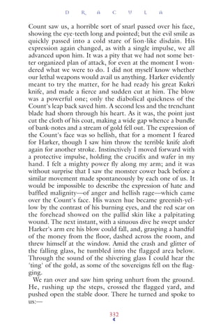 Count saw us, a horrible sort of snarl passed over his face,
showing the eye-teeth long and pointed; but the evil smile as
quickly passed into a cold stare of lion-like disdain. His
expression again changed, as with a single impulse, we all
advanced upon him. It was a pity that we had not some bet-
ter organized plan of attack, for even at the moment I won-
dered what we were to do. I did not myself know whether
our lethal weapons would avail us anything. Harker evidently
meant to try the matter, for he had ready his great Kukri
knife, and made a fierce and sudden cut at him. The blow
was a powerful one; only the diabolical quickness of the
Count's leap back saved him. A second less and the trenchant
blade had shorn through his heart. As it was, the point just
cut the cloth of his coat, making a wide gap whence a bundle
of bank-notes and a stream of gold fell out. The expression of
the Count's face was so hellish, that for a moment I feared
for Harker, though I saw him throw the terrible knife aloft
again for another stroke. Instinctively I moved forward with
a protective impulse, holding the crucifix and wafer in my
hand. I felt a mighty power fly along my arm; and it was
without surprise that I saw the monster cower back before a
similar movement made spontaneously by each one of us. It
would be impossible to describe the expression of hate and
baffled malignity—of anger and hellish rage—which came
over the Count's face. His waxen hue became greenish-yel-
low by the contrast of his burning eyes, and the red scar on
the forehead showed on the pallid skin like a palpitating
wound. The next instant, with a sinuous dive he swept under
Harker's arm ere his blow could fall, and, grasping a handful
of the money from the floor, dashed across the room, and
threw himself at the window. Amid the crash and glitter of
the falling glass, he tumbled into the flagged area below.
Through the sound of the shivering glass I could hear the
'ting' of the gold, as some of the sovereigns fell on the ﬂag-
ging.
We ran over and saw him spring unhurt from the ground.
He, rushing up the steps, crossed the flagged yard, and
pushed open the stable door. There he turned and spoke to
us:—
D R A C U L A
332
 
