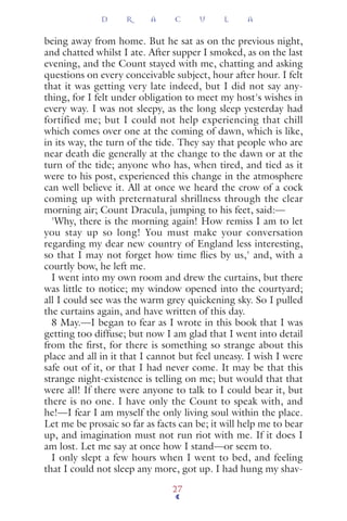 being away from home. But he sat as on the previous night,
and chatted whilst I ate. After supper I smoked, as on the last
evening, and the Count stayed with me, chatting and asking
questions on every conceivable subject, hour after hour. I felt
that it was getting very late indeed, but I did not say any-
thing, for I felt under obligation to meet my host's wishes in
every way. I was not sleepy, as the long sleep yesterday had
fortified me; but I could not help experiencing that chill
which comes over one at the coming of dawn, which is like,
in its way, the turn of the tide. They say that people who are
near death die generally at the change to the dawn or at the
turn of the tide; anyone who has, when tired, and tied as it
were to his post, experienced this change in the atmosphere
can well believe it. All at once we heard the crow of a cock
coming up with preternatural shrillness through the clear
morning air; Count Dracula, jumping to his feet, said:—
'Why, there is the morning again! How remiss I am to let
you stay up so long! You must make your conversation
regarding my dear new country of England less interesting,
so that I may not forget how time ﬂies by us,' and, with a
courtly bow, he left me.
I went into my own room and drew the curtains, but there
was little to notice; my window opened into the courtyard;
all I could see was the warm grey quickening sky. So I pulled
the curtains again, and have written of this day.
8 May.—I began to fear as I wrote in this book that I was
getting too diffuse; but now I am glad that I went into detail
from the first, for there is something so strange about this
place and all in it that I cannot but feel uneasy. I wish I were
safe out of it, or that I had never come. It may be that this
strange night-existence is telling on me; but would that that
were all! If there were anyone to talk to I could bear it, but
there is no one. I have only the Count to speak with, and
he!—I fear I am myself the only living soul within the place.
Let me be prosaic so far as facts can be; it will help me to bear
up, and imagination must not run riot with me. If it does I
am lost. Let me say at once how I stand—or seem to.
I only slept a few hours when I went to bed, and feeling
that I could not sleep any more, got up. I had hung my shav-
D R A C U L A
27
 
