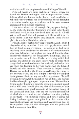 which he could not suppress—he was thinking of his wife.
With sad hearts we came back to my house, where we
found Mrs Harker awaiting us, with an appearance of cheer-
fulness which did honour to her bravery and unselﬁshness.
When she saw our faces, her own became as pale as death; for
a second or two her eyes were closed as if she were in secret
prayer; and then she said cheerfully:—
'I can never thank you all enough. Oh, my poor darling!'
As she spoke she took her husband's grey head in her hands
and kissed it—'Lay your poor head here and rest it. All will
yet be well, dear! God will protect us if He so will it in His
good intent.' The poor fellow only groaned. There was no
place for words in his sublime misery.
We had a sort of perfunctory supper together, and I think it
cheered us all up somewhat. It was, perhaps, the mere animal
heat of food to hungry people—for none of us had eaten
anything since breakfast—or the sense of companionship
may have helped us; but anyhow we were all less miserable,
and saw the morrow as not altogether without hope. True to
our promise, we told Mrs Harker everything which had
passed; and although she grew snowy white at times when
danger had seemed to threaten her husband, and red at oth-
ers when his devotion to her was manifested, she listened
bravely and with calmness. When we came to the part where
Harker had rushed at the Count so recklessly, she clung to
her husband's arm, and held it tight as though her clinging
could protect him from any harm that might come. She said
nothing, however, till the narration was all done, and matters
had been brought right up to the present time. Then without
letting go her husband's hand she stood up amongst us and
spoke. Oh! that I could give any idea of the scene; of that
sweet, sweet, good, good woman in all the radiant beauty of
her youth and animation, with the red scar on her forehead
of which she was conscious, and which we saw with grinding
of our teeth—remembering whence and how it came; her
loving kindness against our grim hate; her tender faith
against all our fears and doubting; and we, knowing that, so
far as symbols went, she with all her goodness and purity and
faith was outcast from God.
D R A C U L A
334
 