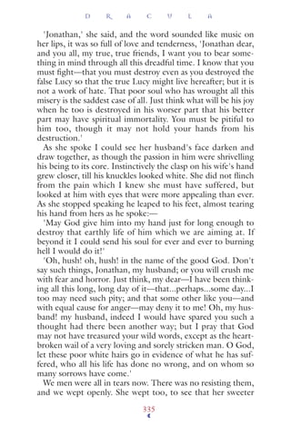 'Jonathan,' she said, and the word sounded like music on
her lips, it was so full of love and tenderness, 'Jonathan dear,
and you all, my true, true friends, I want you to bear some-
thing in mind through all this dreadful time. I know that you
must ﬁght—that you must destroy even as you destroyed the
false Lucy so that the true Lucy might live hereafter; but it is
not a work of hate. That poor soul who has wrought all this
misery is the saddest case of all. Just think what will be his joy
when he too is destroyed in his worser part that his better
part may have spiritual immortality. You must be pitiful to
him too, though it may not hold your hands from his
destruction.'
As she spoke I could see her husband's face darken and
draw together, as though the passion in him were shrivelling
his being to its core. Instinctively the clasp on his wife's hand
grew closer, till his knuckles looked white. She did not ﬂinch
from the pain which I knew she must have suffered, but
looked at him with eyes that were more appealing than ever.
As she stopped speaking he leaped to his feet, almost tearing
his hand from hers as he spoke:—
'May God give him into my hand just for long enough to
destroy that earthly life of him which we are aiming at. If
beyond it I could send his soul for ever and ever to burning
hell I would do it!'
'Oh, hush! oh, hush! in the name of the good God. Don't
say such things, Jonathan, my husband; or you will crush me
with fear and horror. Just think, my dear—I have been think-
ing all this long, long day of it—that...perhaps...some day...I
too may need such pity; and that some other like you—and
with equal cause for anger—may deny it to me! Oh, my hus-
band! my husband, indeed I would have spared you such a
thought had there been another way; but I pray that God
may not have treasured your wild words, except as the heart-
broken wail of a very loving and sorely stricken man. O God,
let these poor white hairs go in evidence of what he has suf-
fered, who all his life has done no wrong, and on whom so
many sorrows have come.'
We men were all in tears now. There was no resisting them,
and we wept openly. She wept too, to see that her sweeter
D R A C U L A
335
 
