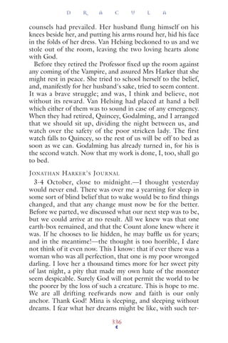 counsels had prevailed. Her husband flung himself on his
knees beside her, and putting his arms round her, hid his face
in the folds of her dress. Van Helsing beckoned to us and we
stole out of the room, leaving the two loving hearts alone
with God.
Before they retired the Professor ﬁxed up the room against
any coming of the Vampire, and assured Mrs Harker that she
might rest in peace. She tried to school herself to the belief,
and, manifestly for her husband's sake, tried to seem content.
It was a brave struggle; and was, I think and believe, not
without its reward. Van Helsing had placed at hand a bell
which either of them was to sound in case of any emergency.
When they had retired, Quincey, Godalming, and I arranged
that we should sit up, dividing the night between us, and
watch over the safety of the poor stricken lady. The first
watch falls to Quincey, so the rest of us will be off to bed as
soon as we can. Godalming has already turned in, for his is
the second watch. Now that my work is done, I, too, shall go
to bed.
JONATHAN HARKER'S JOURNAL
3-4 October, close to midnight.—I thought yesterday
would never end. There was over me a yearning for sleep in
some sort of blind belief that to wake would be to ﬁnd things
changed, and that any change must now be for the better.
Before we parted, we discussed what our next step was to be,
but we could arrive at no result. All we knew was that one
earth-box remained, and that the Count alone knew where it
was. If he chooses to lie hidden, he may bafﬂe us for years;
and in the meantime!—the thought is too horrible, I dare
not think of it even now. This I know: that if ever there was a
woman who was all perfection, that one is my poor wronged
darling. I love her a thousand times more for her sweet pity
of last night, a pity that made my own hate of the monster
seem despicable. Surely God will not permit the world to be
the poorer by the loss of such a creature. This is hope to me.
We are all drifting reefwards now and faith is our only
anchor. Thank God! Mina is sleeping, and sleeping without
dreams. I fear what her dreams might be like, with such ter-
D R A C U L A
336
 