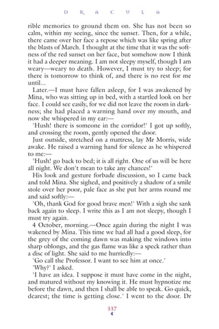 rible memories to ground them on. She has not been so
calm, within my seeing, since the sunset. Then, for a while,
there came over her face a repose which was like spring after
the blasts of March. I thought at the time that it was the soft-
ness of the red sunset on her face, but somehow now I think
it had a deeper meaning. I am not sleepy myself, though I am
weary—weary to death. However, I must try to sleep; for
there is tomorrow to think of, and there is no rest for me
until...
Later.—I must have fallen asleep, for I was awakened by
Mina, who was sitting up in bed, with a startled look on her
face. I could see easily, for we did not leave the room in dark-
ness; she had placed a warning hand over my mouth, and
now she whispered in my ear:—
'Hush! there is someone in the corridor!' I got up softly,
and crossing the room, gently opened the door.
Just outside, stretched on a mattress, lay Mr Morris, wide
awake. He raised a warning hand for silence as he whispered
to me:—
'Hush! go back to bed; it is all right. One of us will be here
all night. We don't mean to take any chances!'
His look and gesture forbade discussion, so I came back
and told Mina. She sighed, and positively a shadow of a smile
stole over her poor, pale face as she put her arms round me
and said softly:—
'Oh, thank God for good brave men!' With a sigh she sank
back again to sleep. I write this as I am not sleepy, though I
must try again.
4 October, morning.—Once again during the night I was
wakened by Mina. This time we had all had a good sleep, for
the grey of the coming dawn was making the windows into
sharp oblongs, and the gas ﬂame was like a speck rather than
a disc of light. She said to me hurriedly:—
'Go call the Professor. I want to see him at once.'
'Why?' I asked.
'I have an idea. I suppose it must have come in the night,
and matured without my knowing it. He must hypnotize me
before the dawn, and then I shall be able to speak. Go quick,
dearest; the time is getting close.' I went to the door. Dr
D R A C U L A
337
 
