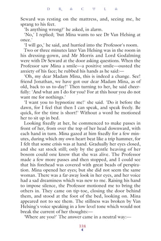 Seward was resting on the mattress, and, seeing me, he
sprang to his feet.
'Is anything wrong?' he asked, in alarm.
'No,' I replied; 'but Mina wants to see Dr Van Helsing at
once.'
'I will go,' he said, and hurried into the Professor's room.
Two or three minutes later Van Helsing was in the room in
his dressing-gown, and Mr Morris and Lord Godalming
were with Dr Seward at the door asking questions. When the
Professor saw Mina a smile—a positive smile—ousted the
anxiety of his face; he rubbed his hands as he said:—
'Oh, my dear Madam Mina, this is indeed a change. See!
friend Jonathan, we have got our dear Madam Mina, as of
old, back to us to-day!' Then turning to her, he said cheer-
fully: 'And what am I do for you? For at this hour you do not
want me for nothings.'
'I want you to hypnotize me!' she said. 'Do it before the
dawn, for I feel that then I can speak, and speak freely. Be
quick, for the time is short!' Without a word he motioned
her to sit up in bed.
Looking fixedly at her, he commenced to make passes in
front of her, from over the top of her head downward, with
each hand in turn. Mina gazed at him ﬁxedly for a few min-
utes, during which my own heart beat like a trip hammer, for
I felt that some crisis was at hand. Gradually her eyes closed,
and she sat stock still; only by the gentle heaving of her
bosom could one know that she was alive. The Professor
made a few more passes and then stopped, and I could see
that his forehead was covered with great beads of perspira-
tion. Mina opened her eyes; but she did not seem the same
woman. There was a far-away look in her eyes, and her voice
had a sad dreaminess which was new to me. Raising his hand
to impose silence, the Professor motioned me to bring the
others in. They came on tip-toe, closing the door behind
them, and stood at the foot of the bed, looking on. Mina
appeared not to see them. The stillness was broken by Van
Helsing's voice speaking in a low level tone which would not
break the current of her thoughts:—
'Where are you?' The answer came in a neutral way:—
D R A C U L A
338
 