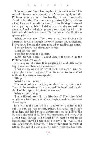 'I do not know. Sleep has no place it can call its own.' For
several minutes there was silence. Mina sat rigid, and the
Professor stood staring at her fixedly; the rest of us hardly
dared to breathe. The room was growing lighter; without
taking his eyes from Mina's face, Dr Van Helsing motioned
me to pull up the blind. I did so, and the day seemed just
upon us. A red streak shot up, and a rosy light seemed to dif-
fuse itself through the room. On the instant the Professor
spoke again:—
'Where are you now?' The answer came dreamily, but with
intention; it was as though she were interpreting something.
I have heard her use the same tone when reading her notes.
'I do not know. It is all strange to me!'
'What do you see?'
'I can see nothing; it is all dark.'
'What do you hear?' I could detect the strain in the
Professor's patient voice.
'The lapping of water. It is gurgling by, and little waves
leap. I can hear them on the outside.'
'Then you are on a ship?' We all looked at each other, try-
ing to glean something each from the other. We were afraid
to think. The answer came quick:—
'Oh, yes!'
'What else do you hear?'
'The sound of men stamping overhead as they run about.
There is the creaking of a chain, and the loud tinkle as the
check of the capstan falls into the ratchet.'
'What are you doing?'
'I am still—oh, so still. It is like death!' The voice faded
away into a deep breath as of one sleeping, and the open eyes
closed again.
By this time the sun had risen, and we were all in the full
light of day. Dr Van Helsing placed his hands on Mina's
shoulders, and laid her head down softly on her pillow. She
lay like a sleeping child for a few moments, and then, with
a long sigh, awoke and stared in wonder to see us all
around her. 'Have I been talking in my sleep?' was all she
said. She seemed, however, to know the situation without
telling; though she was eager to know what she had told.
D R A C U L A
339
 