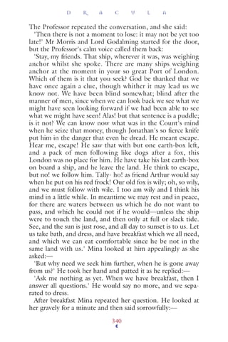 The Professor repeated the conversation, and she said:
'Then there is not a moment to lose: it may not be yet too
late!' Mr Morris and Lord Godalming started for the door,
but the Professor's calm voice called them back:
'Stay, my friends. That ship, wherever it was, was weighing
anchor whilst she spoke. There are many ships weighing
anchor at the moment in your so great Port of London.
Which of them is it that you seek? God be thanked that we
have once again a clue, though whither it may lead us we
know not. We have been blind somewhat; blind after the
manner of men, since when we can look back we see what we
might have seen looking forward if we had been able to see
what we might have seen! Alas! but that sentence is a puddle;
is it not? We can know now what was in the Count's mind
when he seize that money, though Jonathan's so ﬁerce knife
put him in the danger that even he dread. He meant escape.
Hear me, escape! He saw that with but one earth-box left,
and a pack of men following like dogs after a fox, this
London was no place for him. He have take his last earth-box
on board a ship, and he leave the land. He think to escape,
but no! we follow him. Tally- ho! as friend Arthur would say
when he put on his red frock! Our old fox is wily; oh, so wily,
and we must follow with wile. I too am wily and I think his
mind in a little while. In meantime we may rest and in peace,
for there are waters between us which he do not want to
pass, and which he could not if he would—unless the ship
were to touch the land, and then only at full or slack tide.
See, and the sun is just rose, and all day to sunset is to us. Let
us take bath, and dress, and have breakfast which we all need,
and which we can eat comfortable since he be not in the
same land with us.' Mina looked at him appealingly as she
asked:—
'But why need we seek him further, when he is gone away
from us?' He took her hand and patted it as he replied:—
'Ask me nothing as yet. When we have breakfast, then I
answer all questions.' He would say no more, and we sepa-
rated to dress.
After breakfast Mina repeated her question. He looked at
her gravely for a minute and then said sorrowfully:—
D R A C U L A
340
 