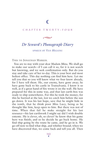 C H A P T E R T W E N T Y - F O U R
342
Dr Seward's Phonograph Diary
SPOKEN BY VAN HELSING
THIS TO JONATHAN HARKER.
You are to stay with your dear Madam Mina. We shall go
to make our search—if I can call it so, for it is not search
but knowing, and we seek confirmation only. But do you
stay and take care of her to-day. This is your best and most
holiest office. This day nothing can find him here. Let me
tell you that so you will know what we four know already,
for I have tell them. He, our enemy, have gone away; he
have gone back to his castle in Transylvania. I know it so
well, as if a great hand of fire wrote it on the wall. He have
prepared for this in some way, and that last earth-box was
ready to ship somewheres. For this he took the money; for
this he hurried at the last, lest we catch him before the sun
go down. It was his last hope, save that he might hide in
the tomb, that he think poor Miss Lucy, being as he
thought like him, keep open to him. But there was not of
time. When that fail he make straight for his last
resource—his last earthwork I might say did I wish double
entente. He is clever, oh, so clever! he know that his game
here was finish; and so he decide he go back home. He
find ship going by the route he came, and he go in it. We
go off now to find what ship, and whither bound; when we
have discovered that, we come back and tell you all. Then
 