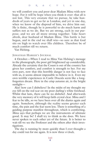 we will comfort you and poor dear Madam Mina with new
hope. For it will be hope when you think it over: that all is
not lost. This very creature that we pursue, he take hun-
dreds of years to get so far as London; and yet in one day,
when we know of the disposal of him, we drive him out.
He is finite, though he is powerful to do much harm and
suffers not as we do. But we are strong, each in our pur-
pose; and we are all more strong together. Take heart
afresh, dear husband of Madam Mina. This battle is but
begun, and in the end we shall win—so sure as that God
sits on high to watch over His children. Therefore be of
much comfort till we return.
Van Helsing.
JONATHAN HARKER'S JOURNAL
4 October.—When I read to Mina Van Helsing's message
in the phonograph, the poor girl brightened up considerably.
Already the certainty that the Count is out of the country has
given her comfort; and comfort is strength to her. For my
own part, now that this horrible danger is not face to face
with us, it seems almost impossible to believe in it. Even my
own terrible experiences in Castle Dracula seem like a long-
forgotten dream. Here in the crisp autumn air, in the bright
sunlight—
Alas! how can I disbelieve! In the midst of my thought my
eye fell on the red scar on my poor darling's white forehead.
Whilst that lasts, there can be no disbelief. And afterwards
the very memory of it will keep faith crystal clear. Mina and I
fear to be idle, so we have been over all the diaries again and
again. Somehow, although the reality seems greater each
time, the pain and the fear seem less. There is something of a
guiding purpose manifest throughout, which is comforting.
Mina says that perhaps we are the instruments of ultimate
good. It may be! I shall try to think as she does. We have
never spoken to each other yet of the future. It is better to
wait till we see the Professor and the others after their inves-
tigations.
The day is running by more quickly than I ever thought a
day could run for me again. It is now three o'clock.
D R A C U L A
343
 