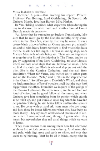 MINA HARKER'S JOURNAL
5 October, 5 p.m.—Our meeting for report. Present:
Professor Van Helsing, Lord Godalming, Dr Seward, Mr
Quincey Morris, Jonathan Harker, Mina Harker.
Dr Van Helsing described what steps were taken during the
day to discover on what boat and whither bound Count
Dracula made his escape:—
'As I knew that he wanted to get back to Transylvania, I felt
sure that he must go by the Danube mouth; or by some-
where in the Black Sea, since by that way he come. It was a
dreary blank that was before us. Omne ignotum pro magniﬁ-
co; and so with heavy hearts we start to ﬁnd what ships leave
for the Black Sea last night. He was in sailing ship, since
Madam Mina tells of sails being set. These not so important
as to go in your list of the shipping in The Times, and so we
go, by suggestion of my Lord Godalming, to your Lloyd's,
where are note of all ships that sail, however so small. There
we ﬁnd that only one Black Sea-bound ship go out with the
tide. She is the Czarina Catherine, and she sail from
Doolittle's Wharf for Varna, and thence on to other parts
and up the Danube. "Soh," said I, "this is the ship whereon
is the Count." So off we go to Doolittle's Wharf, and there
we ﬁnd a man in an ofﬁce of wood so small that the man look
bigger than the ofﬁce. From him we inquire of the goings of
the Czarina Catherine. He swear much, and he red face and
loud of voice, but he good fellow all the same; and when
Quincey give him something from his pocket which crackle
as he roll it up, and put it in a so small bag which he have hid
deep in his clothing, he still better fellow and humble servant
to us. He come with us, and ask many men who are rough
and hot; these be better fellows too when they have been no
more thirsty. They say much of blood and bloom and of oth-
ers which I comprehend not, though I guess what they
mean; but nevertheless they tell us all things which we want
to know.
'They make known to us among them how last afternoon
at about ﬁve o'clock comes a man so hurry. A tall man, thin
and pale, with high nose and teeth so white, and eyes that
seem to be burning. That he be all in black, except that he
D R A C U L A
344
 