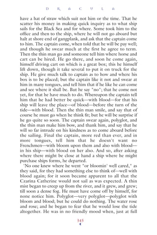 have a hat of straw which suit not him or the time. That he
scatter his money in making quick inquiry as to what ship
sails for the Black Sea and for where. Some took him to the
ofﬁce and then to the ship, where he will not go aboard but
halt at shore end of gangplank, and ask that the captain come
to him. The captain come, when told that he will be pay well;
and though he swear much at the first he agree to term.
Then the thin man go and someone tell him where horse and
cart can be hired. He go there, and soon he come again,
himself driving cart on which is a great box; this he himself
lift down, though it take several to put it on truck for the
ship. He give much talk to captain as to how and where his
box is to be placed; but the captain like it not and swear at
him in many tongues, and tell him that if he like he can come
and see where it shall be. But he say "no"; that he come not
yet, for that he have much to do. Whereupon the captain tell
him that he had better be quick—with blood—for that his
ship will leave the place—of blood—before the turn of the
tide—with blood. Then the thin man smile, and say that of
course he must go when he think ﬁt; but he will be surprise if
he go quite so soon. The captain swear again, polyglot, and
the thin man make him bow, and thank him, and say that he
will so far intrude on his kindness as to come aboard before
the sailing. Final the captain, more red than ever, and in
more tongues, tell him that he doesn't want no
Frenchmen—with bloom upon them and also with blood—
in his ship—with blood on her also. And so, after asking
where there might be close at hand a ship where he might
purchase ships forms, he departed.
'No one knew where he went "or bloomin' well cared," as
they said, for they had something else to think of—well with
blood again; for it soon became apparent to all that the
Czarina Catherine would not sail as was expected. A thin
mist began to creep up from the river, and it grew, and grew;
till soon a dense fog. He must have come off by himself, for
none notice him. Polyglot—very polyglot—polyglot with
bloom and blood; but he could do nothing. The water rose
and rose; and he began to fear that he would lose the tide
altogether. He was in no friendly mood when, just at full
D R A C U L A
345
 