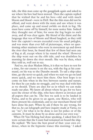tide, the thin man came up the gangplank again and asked to
see where his box had been stowed. Then the captain replied
that he wished that he and his box—old and with much
bloom and blood—were in Hell. But the thin man did not be
offend, and went down with the mate and saw where it was
place, and came up and stood awhile on deck in fog. He
must have come off by himself, for none notice him. Indeed
they thought not of him; for soon the fog begin to melt
away, and all was clear again. My friend of the thirst and the
language that was of bloom and blood laughed, as they told
how the captain's swears exceeded even his usual polyglot,
and was more than ever full of picturesque, when on ques-
tioning other mariners who were in movement up and down
the river that hour, he found that few of them had seen any
of fog at all, except where it lay round the wharf. However
the ship went out on the ebb tide; and was doubtless by
morning far down the river mouth. She was by then, when
they told us, well out to sea.
'And so, my dear Madam Mina, it is that we have to rest for
a time, for our enemy is on the sea, with the fog at his com-
mand, on his way to the Danube mouth. To sail a ship takes
time, go she never so quick; and when we start we go on land
more quick, and we meet him there. Our best hope is to
come on him when in the box between sunrise and sunset;
for then he can make no struggle, and we may deal with him
as we should. There are days for us in which we can make
ready our plan. We know all about where he go; for we have
seen the owner of the ship, who have shown us invoices and
all papers that can be. The box we seek is to be landed in
Varna, and to be given to an agent, one Ristics, who will
there present his credentials; and so our merchant friend will
have done his part. When he ask if there be any wrong, for
that so, he can telegraph and have inquiry made at Varna, we
say "no"; for what is to be done is not for police or of the
customs. It must be done by us alone and in our own way.'
When Dr Van Helsing had done speaking, I asked him if it
were certain that the Count had remained on board the ship.
He replied: 'We have the best proof of that: your own evi-
dence, when in the hypnotic trance this morning.' I asked
D R A C U L A
346
 