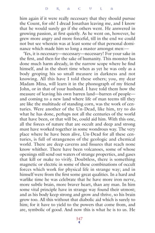 him again if it were really necessary that they should pursue
the Count, for oh! I dread Jonathan leaving me, and I know
that he would surely go if the others went. He answered in
growing passion, at ﬁrst quietly. As he went on, however, he
grew more angry and more forceful, till in the end we could
not but see wherein was at least some of that personal domi-
nance which made him so long a master amongst men:—
'Yes, it is necessary—necessary—necessary! For your sake in
the ﬁrst, and then for the sake of humanity. This monster has
done much harm already, in the narrow scope where he ﬁnd
himself, and in the short time when as yet he was only as a
body groping his so small measure in darkness and not
knowing. All this have I told these others; you, my dear
Madam Mina, will learn it in the phonograph of my friend
John, or in that of your husband. I have told them how the
measure of leaving his own barren land—barren of people—
and coming to a new land where life of man teems till they
are like the multitude of standing corn, was the work of cen-
turies. Were another of the Un-Dead, like him, try to do
what he has done, perhaps not all the centuries of the world
that have been, or that will be, could aid him. With this one,
all the forces of nature that are occult and deep and strong
must have worked together in some wondrous way. The very
place where he have been alive, Un-Dead for all these cen-
turies, is full of strangeness of the geologic and chemical
world. There are deep caverns and ﬁssures that reach none
know whither. There have been volcanoes, some of whose
openings still send out waters of strange properties, and gases
that kill or make to vivify. Doubtless, there is something
magnetic or electric in some of these combinations of occult
forces which work for physical life in strange way; and in
himself were from the ﬁrst some great qualities. In a hard and
warlike time he was celebrate that he have more iron nerve,
more subtle brain, more braver heart, than any man. In him
some vital principle have in strange way found their utmost;
and as his body keep strong and grow and thrive, so his brain
grow too. All this without that diabolic aid which is surely to
him; for it have to yield to the powers that come from, and
are, symbolic of good. And now this is what he is to us. He
D R A C U L A
347
 