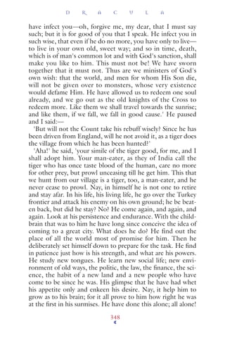 have infect you—oh, forgive me, my dear, that I must say
such; but it is for good of you that I speak. He infect you in
such wise, that even if he do no more, you have only to live—
to live in your own old, sweet way; and so in time, death,
which is of man's common lot and with God's sanction, shall
make you like to him. This must not be! We have sworn
together that it must not. Thus are we ministers of God's
own wish: that the world, and men for whom His Son die,
will not be given over to monsters, whose very existence
would defame Him. He have allowed us to redeem one soul
already, and we go out as the old knights of the Cross to
redeem more. Like them we shall travel towards the sunrise;
and like them, if we fall, we fall in good cause.' He paused
and I said:—
'But will not the Count take his rebuff wisely? Since he has
been driven from England, will he not avoid it, as a tiger does
the village from which he has been hunted?'
'Aha!' he said, 'your simile of the tiger good, for me, and I
shall adopt him. Your man-eater, as they of India call the
tiger who has once taste blood of the human, care no more
for other prey, but prowl unceasing till he get him. This that
we hunt from our village is a tiger, too, a man-eater, and he
never cease to prowl. Nay, in himself he is not one to retire
and stay afar. In his life, his living life, he go over the Turkey
frontier and attack his enemy on his own ground; he be beat-
en back, but did he stay? No? He come again, and again, and
again. Look at his persistence and endurance. With the child-
brain that was to him he have long since conceive the idea of
coming to a great city. What does he do? He find out the
place of all the world most of promise for him. Then he
deliberately set himself down to prepare for the task. He ﬁnd
in patience just how is his strength, and what are his powers.
He study new tongues. He learn new social life; new envi-
ronment of old ways, the politic, the law, the ﬁnance, the sci-
ence, the habit of a new land and a new people who have
come to be since he was. His glimpse that he have had whet
his appetite only and enkeen his desire. Nay, it help him to
grow as to his brain; for it all prove to him how right he was
at the ﬁrst in his surmises. He have done this alone; all alone!
D R A C U L A
348
 