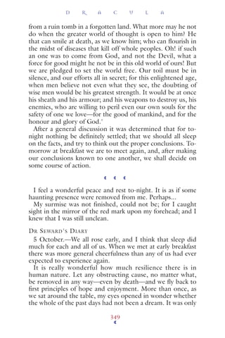 from a ruin tomb in a forgotten land. What more may he not
do when the greater world of thought is open to him? He
that can smile at death, as we know him; who can ﬂourish in
the midst of diseases that kill off whole peoples. Oh! if such
an one was to come from God, and not the Devil, what a
force for good might he not be in this old world of ours! But
we are pledged to set the world free. Our toil must be in
silence, and our efforts all in secret; for this enlightened age,
when men believe not even what they see, the doubting of
wise men would be his greatest strength. It would be at once
his sheath and his armour; and his weapons to destroy us, his
enemies, who are willing to peril even our own souls for the
safety of one we love—for the good of mankind, and for the
honour and glory of God.'
After a general discussion it was determined that for to-
night nothing be deﬁnitely settled; that we should all sleep
on the facts, and try to think out the proper conclusions. To-
morrow at breakfast we are to meet again, and, after making
our conclusions known to one another, we shall decide on
some course of action.
I feel a wonderful peace and rest to-night. It is as if some
haunting presence were removed from me. Perhaps...
My surmise was not finished, could not be; for I caught
sight in the mirror of the red mark upon my forehead; and I
knew that I was still unclean.
DR SEWARD'S DIARY
5 October.—We all rose early, and I think that sleep did
much for each and all of us. When we met at early breakfast
there was more general cheerfulness than any of us had ever
expected to experience again.
It is really wonderful how much resilience there is in
human nature. Let any obstructing cause, no matter what,
be removed in any way—even by death—and we ﬂy back to
ﬁrst principles of hope and enjoyment. More than once, as
we sat around the table, my eyes opened in wonder whether
the whole of the past days had not been a dream. It was only
D R A C U L A
349
 