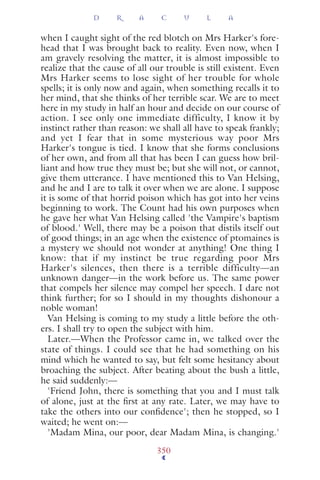 when I caught sight of the red blotch on Mrs Harker's fore-
head that I was brought back to reality. Even now, when I
am gravely resolving the matter, it is almost impossible to
realize that the cause of all our trouble is still existent. Even
Mrs Harker seems to lose sight of her trouble for whole
spells; it is only now and again, when something recalls it to
her mind, that she thinks of her terrible scar. We are to meet
here in my study in half an hour and decide on our course of
action. I see only one immediate difficulty, I know it by
instinct rather than reason: we shall all have to speak frankly;
and yet I fear that in some mysterious way poor Mrs
Harker's tongue is tied. I know that she forms conclusions
of her own, and from all that has been I can guess how bril-
liant and how true they must be; but she will not, or cannot,
give them utterance. I have mentioned this to Van Helsing,
and he and I are to talk it over when we are alone. I suppose
it is some of that horrid poison which has got into her veins
beginning to work. The Count had his own purposes when
he gave her what Van Helsing called 'the Vampire's baptism
of blood.' Well, there may be a poison that distils itself out
of good things; in an age when the existence of ptomaines is
a mystery we should not wonder at anything! One thing I
know: that if my instinct be true regarding poor Mrs
Harker's silences, then there is a terrible difficulty—an
unknown danger—in the work before us. The same power
that compels her silence may compel her speech. I dare not
think further; for so I should in my thoughts dishonour a
noble woman!
Van Helsing is coming to my study a little before the oth-
ers. I shall try to open the subject with him.
Later.—When the Professor came in, we talked over the
state of things. I could see that he had something on his
mind which he wanted to say, but felt some hesitancy about
broaching the subject. After beating about the bush a little,
he said suddenly:—
'Friend John, there is something that you and I must talk
of alone, just at the ﬁrst at any rate. Later, we may have to
take the others into our conﬁdence'; then he stopped, so I
waited; he went on:—
'Madam Mina, our poor, dear Madam Mina, is changing.'
D R A C U L A
350
 