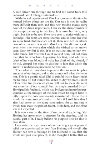 A cold shiver ran through me to find my worst fears thus
endorsed. Van Helsing continued:—
'With the sad experience of Miss Lucy, we must this time be
warned before things go too far. Our task is now in reality
more difficult than ever, and this new trouble makes every
hour of the direst importance. I can see the characteristics of
the vampire coming in her face. It is now but very, very
slight; but it is to be seen if we have eyes to notice without to
prejudge. Her teeth are some sharper, and at times her eyes
are more hard. But these are not all; there is to her the silence
now often, as so it was with Miss Lucy. She did not speak,
even when she wrote that which she wished to be known
later. Now my fear is this. If it be that she can, by our hyp-
notic trance, tell what the Count see and hear, is it not more
true that he who have hypnotize her first, and who have
drink of her very blood and make her drink of his, should, if
he will, compel her mind to disclose to him that which she
know?' I nodded acquiescence; he went on:—
'Then what we must do is to prevent this; we must keep her
ignorant of our intent, and so she cannot tell what she know
not. This is a painful task! Oh! so painful that it heart-break
me to think of; but it must be. When to-day we meet, I must
tell her that for reason which we will not to speak she must
not more be of our council, but be simply guarded by us.'
He wiped his forehead, which had broken out in profuse per-
spiration at the thought of the pain which he might have to
inﬂict upon the poor soul already so tortured. I knew that it
would be some sort of comfort to him if I told him that I
also had come to the same conclusion; for at any rate it
would take away the pain of doubt. I told him, and the effect
was as I expected.
It is now close to the time of our general gathering. Van
Helsing has gone away to prepare for the meeting, and his
painful part of it. I really believe his purpose is to be able to
pray alone.
Later.—At the very outset of our meeting a great personal
relief was experienced by both Van Helsing and myself. Mrs
Harker had sent a message by her husband to say that she
would not join us at present, as she thought it better that we
D R A C U L A
351
 