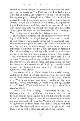 should be free to discuss our movements without her pres-
ence to embarrass us. The Professor and I looked at each
other for an instant, and somehow we both seemed relieved.
For my own part, I thought that if Mrs Harker realized the
danger herself, it was much pain as well as much danger
averted. Under the circumstances we agreed, by a question-
ing look and answer, with ﬁnger on lip, to preserve silence of
our suspicions, until we should have been able to confer
alone again. We went at once into our Plan of Campaign.
Van Helsing roughly put the facts before us ﬁrst:—
'The Czarina Catherine left the Thames yesterday morn-
ing. It will take her at the quickest speed she has ever made
at least three weeks to reach Varna; but we can travel over-
land to the same place in three days. Now, if we allow for
two days less for the ship's voyage, owing to such weather
inﬂuences as we know that the Count can bring to bear; and
if we allow a whole day and night for any delays which may
occur to us, then we have a margin of nearly two weeks.
Thus, in order to be quite safe, we must leave here on 17th
at latest. Then we shall at any rate be in Varna a day before
the ship arrives, and able to make such preparations as may
be necessary. Of course we shall all go armed—armed
against evil things, spiritual as well as physical.' Here
Quincey Morris added:—
'I understand that the Count comes from a wolf country,
and it may be that he will get there before us. I propose that
we add Winchesters to our armament. I have a kind of belief
in a Winchester when there is any trouble of that sort
around. Do you remember, Art, when we had the pack after
us at Tobolsk? What wouldn't we have given then for a
repeater apiece!'
'Good!' said Van Helsing. 'Winchesters it shall be.
Quincey's head is level at all times, but most so when there is
to hunt, though my metaphor be more dishonour to science
than wolves be of danger to man. In the meantime we can do
nothing here; and as I think that Varna is not familiar to any
of us, why not go there more soon? It is as long to wait here
as there. To-night and to-morrow we can get ready, and
then, if all be well, we four can set out on our journey.'
D R A C U L A
352
 