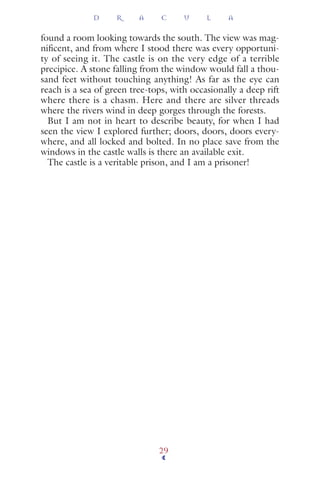 found a room looking towards the south. The view was mag-
niﬁcent, and from where I stood there was every opportuni-
ty of seeing it. The castle is on the very edge of a terrible
precipice. A stone falling from the window would fall a thou-
sand feet without touching anything! As far as the eye can
reach is a sea of green tree-tops, with occasionally a deep rift
where there is a chasm. Here and there are silver threads
where the rivers wind in deep gorges through the forests.
But I am not in heart to describe beauty, for when I had
seen the view I explored further; doors, doors, doors every-
where, and all locked and bolted. In no place save from the
windows in the castle walls is there an available exit.
The castle is a veritable prison, and I am a prisoner!
D R A C U L A
29
 