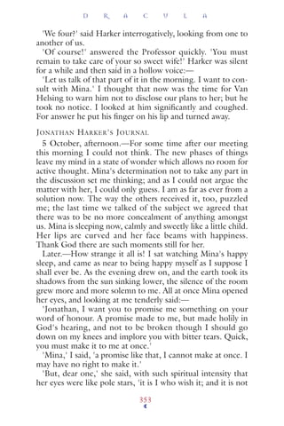 'We four?' said Harker interrogatively, looking from one to
another of us.
'Of course!' answered the Professor quickly. 'You must
remain to take care of your so sweet wife!' Harker was silent
for a while and then said in a hollow voice:—
'Let us talk of that part of it in the morning. I want to con-
sult with Mina.' I thought that now was the time for Van
Helsing to warn him not to disclose our plans to her; but he
took no notice. I looked at him signiﬁcantly and coughed.
For answer he put his ﬁnger on his lip and turned away.
JONATHAN HARKER'S JOURNAL
5 October, afternoon.—For some time after our meeting
this morning I could not think. The new phases of things
leave my mind in a state of wonder which allows no room for
active thought. Mina's determination not to take any part in
the discussion set me thinking; and as I could not argue the
matter with her, I could only guess. I am as far as ever from a
solution now. The way the others received it, too, puzzled
me; the last time we talked of the subject we agreed that
there was to be no more concealment of anything amongst
us. Mina is sleeping now, calmly and sweetly like a little child.
Her lips are curved and her face beams with happiness.
Thank God there are such moments still for her.
Later.—How strange it all is! I sat watching Mina's happy
sleep, and came as near to being happy myself as I suppose I
shall ever be. As the evening drew on, and the earth took its
shadows from the sun sinking lower, the silence of the room
grew more and more solemn to me. All at once Mina opened
her eyes, and looking at me tenderly said:—
'Jonathan, I want you to promise me something on your
word of honour. A promise made to me, but made holily in
God's hearing, and not to be broken though I should go
down on my knees and implore you with bitter tears. Quick,
you must make it to me at once.'
'Mina,' I said, 'a promise like that, I cannot make at once. I
may have no right to make it.'
'But, dear one,' she said, with such spiritual intensity that
her eyes were like pole stars, 'it is I who wish it; and it is not
D R A C U L A
353
 