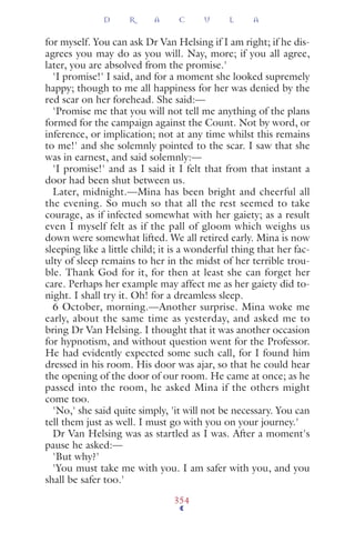 for myself. You can ask Dr Van Helsing if I am right; if he dis-
agrees you may do as you will. Nay, more; if you all agree,
later, you are absolved from the promise.'
'I promise!' I said, and for a moment she looked supremely
happy; though to me all happiness for her was denied by the
red scar on her forehead. She said:—
'Promise me that you will not tell me anything of the plans
formed for the campaign against the Count. Not by word, or
inference, or implication; not at any time whilst this remains
to me!' and she solemnly pointed to the scar. I saw that she
was in earnest, and said solemnly:—
'I promise!' and as I said it I felt that from that instant a
door had been shut between us.
Later, midnight.—Mina has been bright and cheerful all
the evening. So much so that all the rest seemed to take
courage, as if infected somewhat with her gaiety; as a result
even I myself felt as if the pall of gloom which weighs us
down were somewhat lifted. We all retired early. Mina is now
sleeping like a little child; it is a wonderful thing that her fac-
ulty of sleep remains to her in the midst of her terrible trou-
ble. Thank God for it, for then at least she can forget her
care. Perhaps her example may affect me as her gaiety did to-
night. I shall try it. Oh! for a dreamless sleep.
6 October, morning.—Another surprise. Mina woke me
early, about the same time as yesterday, and asked me to
bring Dr Van Helsing. I thought that it was another occasion
for hypnotism, and without question went for the Professor.
He had evidently expected some such call, for I found him
dressed in his room. His door was ajar, so that he could hear
the opening of the door of our room. He came at once; as he
passed into the room, he asked Mina if the others might
come too.
'No,' she said quite simply, 'it will not be necessary. You can
tell them just as well. I must go with you on your journey.'
Dr Van Helsing was as startled as I was. After a moment's
pause he asked:—
'But why?'
'You must take me with you. I am safer with you, and you
shall be safer too.'
D R A C U L A
354
 