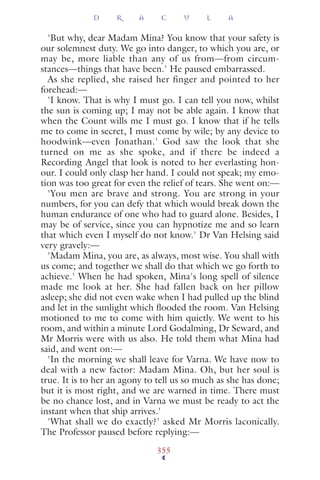 'But why, dear Madam Mina? You know that your safety is
our solemnest duty. We go into danger, to which you are, or
may be, more liable than any of us from—from circum-
stances—things that have been.' He paused embarrassed.
As she replied, she raised her finger and pointed to her
forehead:—
'I know. That is why I must go. I can tell you now, whilst
the sun is coming up; I may not be able again. I know that
when the Count wills me I must go. I know that if he tells
me to come in secret, I must come by wile; by any device to
hoodwink—even Jonathan.' God saw the look that she
turned on me as she spoke, and if there be indeed a
Recording Angel that look is noted to her everlasting hon-
our. I could only clasp her hand. I could not speak; my emo-
tion was too great for even the relief of tears. She went on:—
'You men are brave and strong. You are strong in your
numbers, for you can defy that which would break down the
human endurance of one who had to guard alone. Besides, I
may be of service, since you can hypnotize me and so learn
that which even I myself do not know.' Dr Van Helsing said
very gravely:—
'Madam Mina, you are, as always, most wise. You shall with
us come; and together we shall do that which we go forth to
achieve.' When he had spoken, Mina's long spell of silence
made me look at her. She had fallen back on her pillow
asleep; she did not even wake when I had pulled up the blind
and let in the sunlight which ﬂooded the room. Van Helsing
motioned to me to come with him quietly. We went to his
room, and within a minute Lord Godalming, Dr Seward, and
Mr Morris were with us also. He told them what Mina had
said, and went on:—
'In the morning we shall leave for Varna. We have now to
deal with a new factor: Madam Mina. Oh, but her soul is
true. It is to her an agony to tell us so much as she has done;
but it is most right, and we are warned in time. There must
be no chance lost, and in Varna we must be ready to act the
instant when that ship arrives.'
'What shall we do exactly?' asked Mr Morris laconically.
The Professor paused before replying:—
D R A C U L A
355
 