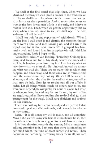 'We shall at the ﬁrst board that ship; then, when we have
identiﬁed the box, we shall place a branch of the wild rose on
it. This we shall fasten, for when it is there none can emerge;
so at least says the superstition. And to superstition must we
trust at the ﬁrst; it was man's faith in the early, and it have its
root in faith still. Then, when we get the opportunity that we
seek, when none are near to see, we shall open the box,
and—and all will be well.'
'I shall not wait for any opportunity,' said Morris. 'When I
see the box I shall open it and destroy the monster, though
there were a thousand men looking on, and if I am to be
wiped out for it the next moment!' I grasped his hand
instinctively and found it as ﬁrm as a piece of steel. I think he
understood my look; I hope he did.
'Good boy,' said Dr Van Helsing. 'Brave boy. Quincey is all
man, God bless him for it. My child, believe me, none of us
shall lag behind or pause from any fear. I do but say what we
may do—what we must do. But, indeed, indeed we cannot
say what we shall do. There are so many things which may
happen, and their ways and their ends are so various that
until the moment we may not say. We shall all be armed, in
all ways; and when the time for the end has come, our effort
shall not be lack. Now let us to-day put all our affairs in
order. Let all things which touch on others dear to us, and
who on us depend, be complete; for none of us can tell what,
or when, or how, the end may be. As for me, my own affairs
are regulate; and as I have nothing else to do, I shall go make
arrangement for the travel. I shall have all tickets and so forth
for our journey.'
There was nothing further to be said, and we parted. I shall
now settle up all my affairs of earth, and be ready for whatev-
er may come....
Later.—It is all done; my will is made, and all complete.
Mina if she survive is my sole heir. If it should not be so, then
the others who have been so good to us will have remainder.
It is now drawing towards the sunset; Mina's uneasiness
calls my attention to it. I am sure that there is something on
her mind which the time of exact sunset will reveal. These
occasions are becoming harrowing times for us all, for each
D R A C U L A
356
 
