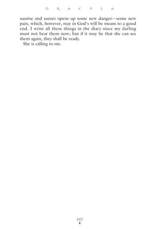 sunrise and sunset opens up some new danger—some new
pain, which, however, may in God's will be means to a good
end. I write all these things in the diary since my darling
must not hear them now; but if it may be that she can see
them again, they shall be ready.
She is calling to me.
D R A C U L A
357
 