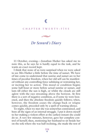 C H A P T E R T W E N T Y - F I V E
358
Dr Seward's Diary
11 October, evening.—Jonathan Harker has asked me to
note this, as he says he is hardly equal to the task, and he
wants an exact record kept.
I think that none of us were surprised when we were asked
to see Mrs Harker a little before the time of sunset. We have
of late come to understand that sunrise and sunset are to her
times of peculiar freedom, when her old self can be manifest-
ed without any controlling force subduing or restraining her,
or inciting her to action. This mood or condition begins
some half-hour or more before actual sunrise or sunset, and
lasts till either the sun is high, or whilst the clouds are still
aglow with the rays streaming above the horizon. At first
there is a sort of negative condition, as if some tie were loos-
ened, and then the absolute freedom quickly follows; when,
however, the freedom ceases the change-back or relapse
comes quickly, preceded only by a spell of warning silence.
To-night, when we met she was somewhat constrained, and
bore all the signs of an internal struggle. I put it down myself
to her making a violent effort at the earliest instant she could
do so. A very few minutes, however, gave her complete con-
trol of herself; then, motioning her husband to sit beside her
on the sofa where she was half-reclining, she made the rest of
 