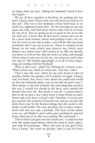 us bring chairs up close. Taking her husband's hand in hers
she began:—
'We are all here together in freedom, for perhaps the last
time! I know, dear; I know that you will always be with me to
the end.' This was to her husband, whose hand had, as we
could see, tightened upon hers. 'In the morning we go out
upon our task, and God alone knows what may be in store
for any of us. You are going to be so good to me as to take
me with you. I know that all that brave earnest men can do
for a poor weak woman, whose soul perhaps is lost—no, no,
not yet, but is at any rate at stake—you will do. But you must
remember that I am not as you are. There is a poison in my
blood, in my soul, which may destroy me; which must
destroy me, unless some relief comes to us. Oh, my friends,
you know as well as I do, that my soul is at stake; and though
I know there is one way out for me, you must not and I must
not take it!' She looked appealingly at us all in turn, begin-
ning and ending with her husband.
'What is that way?' asked Van Helsing in a hoarse voice.
'What is that way, which we must not—may not—take?'
'That I may die now, either by my own hand or that of
another, before the greater evil is entirely wrought. I know,
and you know, that were I once dead you could and would
set free my immortal spirit, even as you did my poor Lucy's.
Were death, or the fear of death, the only thing that stood in
the way, I would not shrink to die here, now, amidst the
friends who love me. But death is not all. I cannot believe
that to die in such a case, when there is hope before us and a
better task to be done, is God's will. Therefore, I on my part
give up here the certainty of eternal rest, and go out into the
dark where may be the blackest things that the world or the
nether world holds!' We were all silent, for we knew instinc-
tively that this was only a prelude. The faces of the others
were set, and Harker's grew ashen grey; perhaps he guessed
better than any of us what was coming. She continued:—
'This is what I can give into the hotch-pot.' I could not but
note the quaint legal phrase which she used in such a place,
and with all seriousness. 'What will each of you give? Your
lives, I know,' she went on quickly; 'that is easy for brave
D R A C U L A
359
 