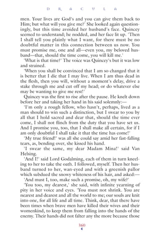 men. Your lives are God's and you can give them back to
Him; but what will you give me?' She looked again question-
ingly, but this time avoided her husband's face. Quincey
seemed to understand; he nodded, and her face lit up. 'Then
I shall tell you plainly what I want, for there must be no
doubtful matter in this connection between us now. You
must promise me, one and all—even you, my beloved hus-
band—that, should the time come, you will kill me.'
'What is that time?' The voice was Quincey's but it was low
and strained.
'When you shall be convinced that I am so changed that it
is better that I die that I may live. When I am thus dead in
the flesh, then you will, without a moment's delay, drive a
stake through me and cut off my head; or do whatever else
may be wanting to give me rest!'
Quincey was the ﬁrst to rise after the pause. He knelt down
before her and taking her hand in his said solemnly:—
'I'm only a rough fellow, who hasn't, perhaps, lived as a
man should to win such a distinction, but I swear to you by
all that I hold sacred and dear that, should the time ever
come, I shall not ﬂinch from the duty that you have set us.
And I promise you, too, that I shall make all certain, for if I
am only doubtful I shall take it that the time has come!'
'My true friend!' was all she could say amid her fast-falling
tears, as, bending over, she kissed his hand.
'I swear the same, my dear Madam Mina!' said Van
Helsing.
'And I!' said Lord Godalming, each of them in turn kneel-
ing to her to take the oath. I followed, myself. Then her hus-
band turned to her, wan-eyed and with a greenish pallor
which subdued the snowy whiteness of his hair, and asked:—
'And must I, too, make such a promise, oh, my wife?'
'You too, my dearest,' she said, with infinite yearning of
pity in her voice and eyes. 'You must not shrink. You are
nearest and dearest and all the world to me; our souls are knit
into one, for all life and all time. Think, dear, that there have
been times when brave men have killed their wives and their
womenkind, to keep them from falling into the hands of the
enemy. Their hands did not falter any the more because those
D R A C U L A
360
 