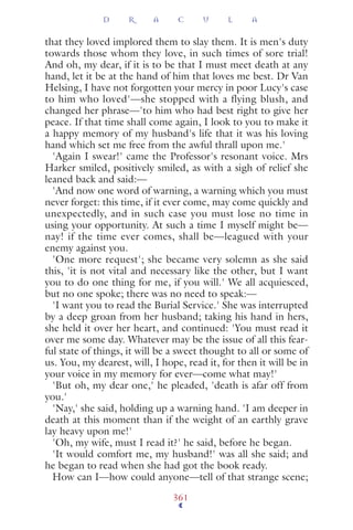 that they loved implored them to slay them. It is men's duty
towards those whom they love, in such times of sore trial!
And oh, my dear, if it is to be that I must meet death at any
hand, let it be at the hand of him that loves me best. Dr Van
Helsing, I have not forgotten your mercy in poor Lucy's case
to him who loved'—she stopped with a flying blush, and
changed her phrase—'to him who had best right to give her
peace. If that time shall come again, I look to you to make it
a happy memory of my husband's life that it was his loving
hand which set me free from the awful thrall upon me.'
'Again I swear!' came the Professor's resonant voice. Mrs
Harker smiled, positively smiled, as with a sigh of relief she
leaned back and said:—
'And now one word of warning, a warning which you must
never forget: this time, if it ever come, may come quickly and
unexpectedly, and in such case you must lose no time in
using your opportunity. At such a time I myself might be—
nay! if the time ever comes, shall be—leagued with your
enemy against you.
'One more request'; she became very solemn as she said
this, 'it is not vital and necessary like the other, but I want
you to do one thing for me, if you will.' We all acquiesced,
but no one spoke; there was no need to speak:—
'I want you to read the Burial Service.' She was interrupted
by a deep groan from her husband; taking his hand in hers,
she held it over her heart, and continued: 'You must read it
over me some day. Whatever may be the issue of all this fear-
ful state of things, it will be a sweet thought to all or some of
us. You, my dearest, will, I hope, read it, for then it will be in
your voice in my memory for ever—come what may!'
'But oh, my dear one,' he pleaded, 'death is afar off from
you.'
'Nay,' she said, holding up a warning hand. 'I am deeper in
death at this moment than if the weight of an earthly grave
lay heavy upon me!'
'Oh, my wife, must I read it?' he said, before he began.
'It would comfort me, my husband!' was all she said; and
he began to read when she had got the book ready.
How can I—how could anyone—tell of that strange scene;
D R A C U L A
361
 