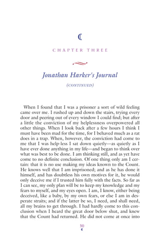 C H A P T E R T H R E E
30
Jonathan Harker's Journal
(CONTINUED)
When I found that I was a prisoner a sort of wild feeling
came over me. I rushed up and down the stairs, trying every
door and peering out of every window I could ﬁnd; but after
a little the conviction of my helplessness overpowered all
other things. When I look back after a few hours I think I
must have been mad for the time, for I behaved much as a rat
does in a trap. When, however, the conviction had come to
me that I was help-less I sat down quietly—as quietly as I
have ever done anything in my life—and began to think over
what was best to be done. I am thinking still, and as yet have
come to no deﬁnite conclusion. Of one thing only am I cer-
tain: that it is no use making my ideas known to the Count.
He knows well that I am imprisoned; and as he has done it
himself, and has doubtless his own motives for it, he would
only deceive me if I trusted him fully with the facts. So far as
I can see, my only plan will be to keep my knowledge and my
fears to myself, and my eyes open. I am, I know, either being
deceived, like a baby, by my own fears, or else I am in des-
perate straits; and if the latter be so, I need, and shall need,
all my brains to get through. I had hardly come to this con-
clusion when I heard the great door below shut, and knew
that the Count had returned. He did not come at once into
 