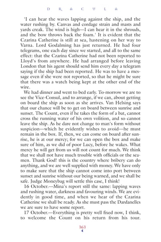 'I can hear the waves lapping against the ship, and the
water rushing by. Canvas and cordage strain and masts and
yards creak. The wind is high—I can hear it in the shrouds,
and the bow throws back the foam.' It is evident that the
Czarina Catherine is still at sea, hastening on her way to
Varna. Lord Godalming has just returned. He had four
telegrams, one each day since we started, and all to the same
effect: that the Czarina Catherine had not been reported to
Lloyd's from anywhere. He had arranged before leaving
London that his agent should send him every day a telegram
saying if the ship had been reported. He was to have a mes-
sage even if she were not reported, so that he might be sure
that there was a watch being kept at the other end of the
wire.
We had dinner and went to bed early. To-morrow we are to
see the Vice-Consul, and to arrange, if we can, about getting
on board the ship as soon as she arrives. Van Helsing says
that our chance will be to get on board between sunrise and
sunset. The Count, even if he takes the form of a bat, cannot
cross the running water of his own volition, and so cannot
leave the ship. As he dare not change to man's form without
suspicion—which he evidently wishes to avoid—he must
remain in the box. If, then, we can come on board after sun-
rise, he is at our mercy; for we can open the box and make
sure of him, as we did of poor Lucy, before he wakes. What
mercy he will get from us will not count for much. We think
that we shall not have much trouble with ofﬁcials or the sea-
men. Thank God! this is the country where bribery can do
anything, and we are well supplied with money. We have only
to make sure that the ship cannot come into port between
sunset and sunrise without our being warned, and we shall be
safe. Judge Moneybag will settle this case, I think!
16 October.—Mina's report still the same: lapping waves
and rushing water, darkness and favouring winds. We are evi-
dently in good time, and when we hear of the Czarina
Catherine we shall be ready. As she must pass the Dardanelles
we are sure to have some report.
17 October.—Everything is pretty well ﬁxed now, I think,
to welcome the Count on his return from his tour.
D R A C U L A
363
 