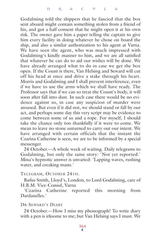 Godalming told the shippers that he fancied that the box
sent aboard might contain something stolen from a friend of
his, and got a half consent that he might open it at his own
risk. The owner gave him a paper telling the captain to give
him every facility in doing whatever he chose on board the
ship, and also a similar authorization to his agent at Varna.
We have seen the agent, who was much impressed with
Godalming's kindly manner to him, and we are all satisﬁed
that whatever he can do to aid our wishes will be done. We
have already arranged what to do in case we get the box
open. If the Count is there, Van Helsing and Seward will cut
off his head at once and drive a stake through his heart.
Morris and Godalming and I shall prevent interference, even
if we have to use the arms which we shall have ready. The
Professor says that if we can so treat the Count's body, it will
soon after fall into dust. In such case there would be no evi-
dence against us, in case any suspicion of murder were
aroused. But even if it did not, we should stand or fall by our
act, and perhaps some day this very script may be evidence to
come between some of us and a rope. For myself, I should
take the chance only too thankfully if it were to come. We
mean to leave no stone unturned to carry out our intent. We
have arranged with certain officials that the instant the
Czarina Catherine is seen, we are to be informed by a special
messenger.
24 October.—A whole week of waiting. Daily telegrams to
Godalming, but only the same story: 'Not yet reported.'
Mina's hypnotic answer is unvaried: 'Lapping waves, rushing
water, and creaking masts.'
TELEGRAM, OCTOBER 24TH.
Rufus Smith, Lloyd's, London, to Lord Godalming, care of
H.B.M. Vice-Consul, Varna
'Czarina Catherine reported this morning from
Dardanelles.'
DR SEWARD'S DIARY
24 October.—How I miss my phonograph! To write diary
with a pen is irksome to me; but Van Helsing says I must. We
D R A C U L A
364
 