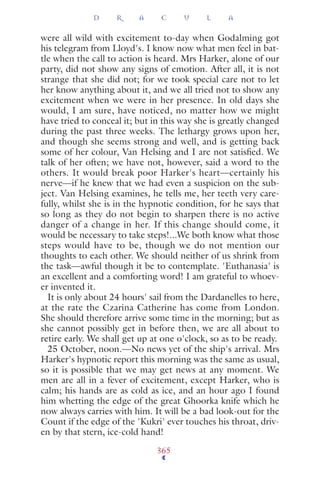 were all wild with excitement to-day when Godalming got
his telegram from Lloyd's. I know now what men feel in bat-
tle when the call to action is heard. Mrs Harker, alone of our
party, did not show any signs of emotion. After all, it is not
strange that she did not; for we took special care not to let
her know anything about it, and we all tried not to show any
excitement when we were in her presence. In old days she
would, I am sure, have noticed, no matter how we might
have tried to conceal it; but in this way she is greatly changed
during the past three weeks. The lethargy grows upon her,
and though she seems strong and well, and is getting back
some of her colour, Van Helsing and I are not satisﬁed. We
talk of her often; we have not, however, said a word to the
others. It would break poor Harker's heart—certainly his
nerve—if he knew that we had even a suspicion on the sub-
ject. Van Helsing examines, he tells me, her teeth very care-
fully, whilst she is in the hypnotic condition, for he says that
so long as they do not begin to sharpen there is no active
danger of a change in her. If this change should come, it
would be necessary to take steps!...We both know what those
steps would have to be, though we do not mention our
thoughts to each other. We should neither of us shrink from
the task—awful though it be to contemplate. 'Euthanasia' is
an excellent and a comforting word! I am grateful to whoev-
er invented it.
It is only about 24 hours' sail from the Dardanelles to here,
at the rate the Czarina Catherine has come from London.
She should therefore arrive some time in the morning; but as
she cannot possibly get in before then, we are all about to
retire early. We shall get up at one o'clock, so as to be ready.
25 October, noon.—No news yet of the ship's arrival. Mrs
Harker's hypnotic report this morning was the same as usual,
so it is possible that we may get news at any moment. We
men are all in a fever of excitement, except Harker, who is
calm; his hands are as cold as ice, and an hour ago I found
him whetting the edge of the great Ghoorka knife which he
now always carries with him. It will be a bad look-out for the
Count if the edge of the 'Kukri' ever touches his throat, driv-
en by that stern, ice-cold hand!
D R A C U L A
365
 